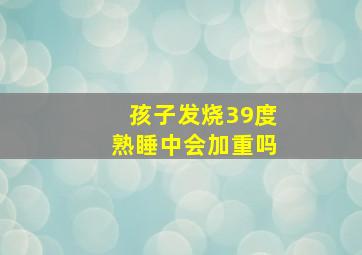 孩子发烧39度熟睡中会加重吗