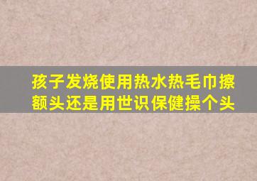 孩子发烧使用热水热毛巾擦额头还是用世识保健操个头