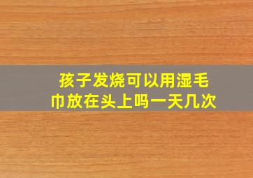 孩子发烧可以用湿毛巾放在头上吗一天几次