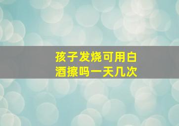 孩子发烧可用白酒擦吗一天几次