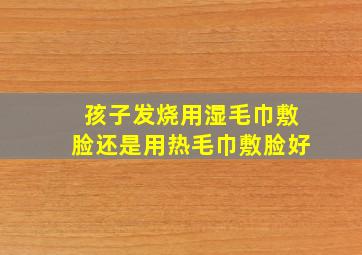 孩子发烧用湿毛巾敷脸还是用热毛巾敷脸好