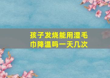 孩子发烧能用湿毛巾降温吗一天几次