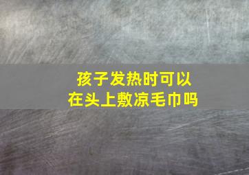 孩子发热时可以在头上敷凉毛巾吗