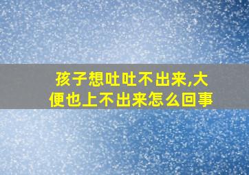 孩子想吐吐不出来,大便也上不出来怎么回事