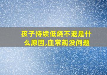 孩子持续低烧不退是什么原因,血常规没问题