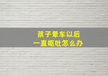 孩子晕车以后一直呕吐怎么办