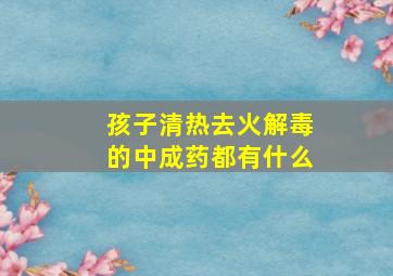 孩子清热去火解毒的中成药都有什么