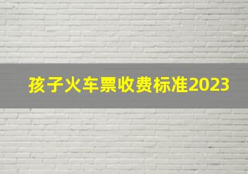 孩子火车票收费标准2023