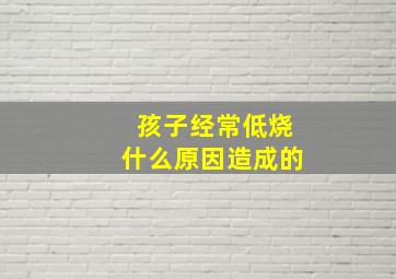 孩子经常低烧什么原因造成的