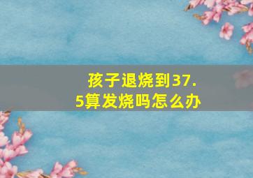 孩子退烧到37.5算发烧吗怎么办