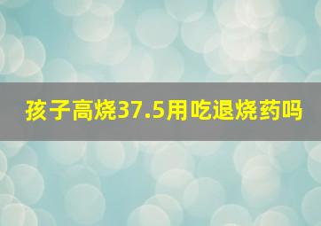 孩子高烧37.5用吃退烧药吗