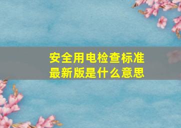 安全用电检查标准最新版是什么意思