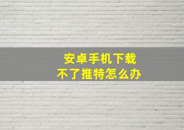 安卓手机下载不了推特怎么办