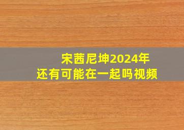 宋茜尼坤2024年还有可能在一起吗视频