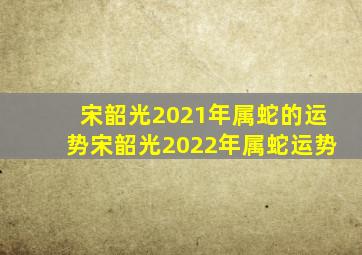 宋韶光2021年属蛇的运势宋韶光2022年属蛇运势