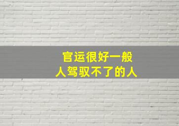 官运很好一般人驾驭不了的人