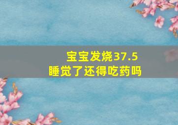 宝宝发烧37.5睡觉了还得吃药吗