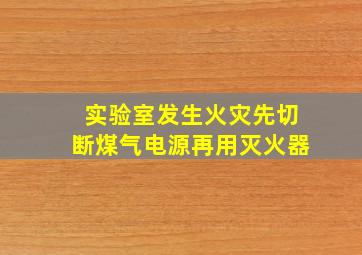 实验室发生火灾先切断煤气电源再用灭火器