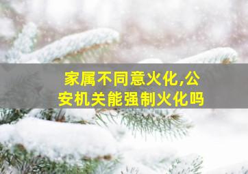 家属不同意火化,公安机关能强制火化吗