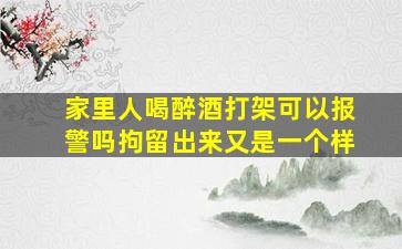 家里人喝醉酒打架可以报警吗拘留出来又是一个样