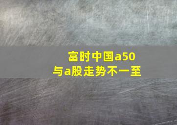 富时中国a50与a股走势不一至