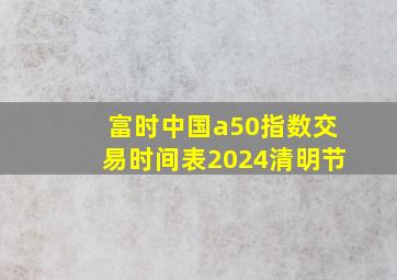 富时中国a50指数交易时间表2024清明节