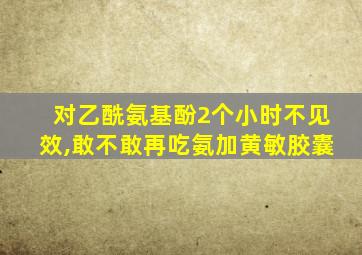 对乙酰氨基酚2个小时不见效,敢不敢再吃氨加黄敏胶囊