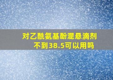 对乙酰氨基酚混悬滴剂不到38.5可以用吗