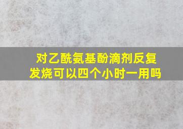 对乙酰氨基酚滴剂反复发烧可以四个小时一用吗