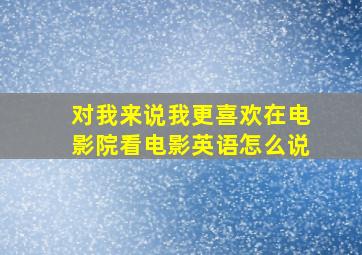 对我来说我更喜欢在电影院看电影英语怎么说