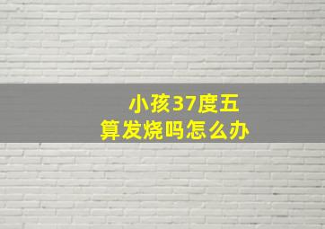 小孩37度五算发烧吗怎么办