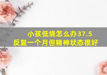 小孩低烧怎么办37.5反复一个月但精神状态很好