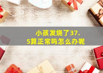 小孩发烧了37.5算正常吗怎么办呢