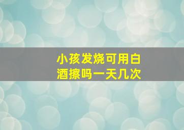 小孩发烧可用白酒擦吗一天几次