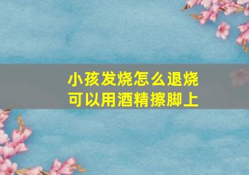 小孩发烧怎么退烧可以用酒精擦脚上