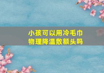 小孩可以用冷毛巾物理降温敷额头吗