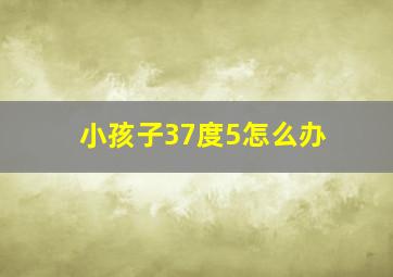 小孩子37度5怎么办