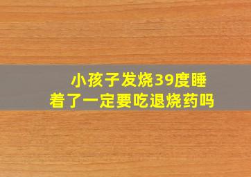 小孩子发烧39度睡着了一定要吃退烧药吗