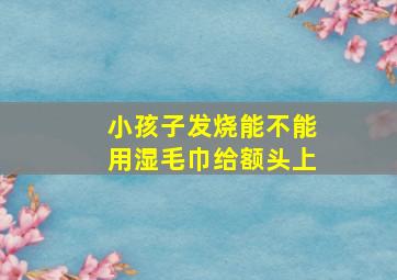 小孩子发烧能不能用湿毛巾给额头上