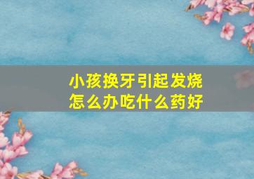 小孩换牙引起发烧怎么办吃什么药好