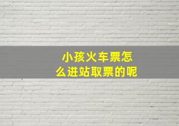 小孩火车票怎么进站取票的呢