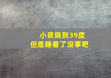 小孩烧到39度但是睡着了没事吧