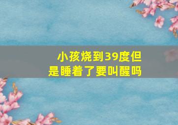 小孩烧到39度但是睡着了要叫醒吗