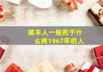 属羊人一般死于什么病1967年的人