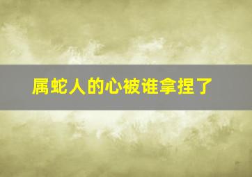 属蛇人的心被谁拿捏了