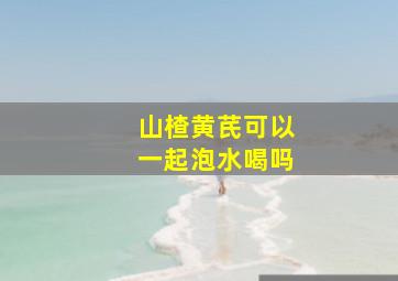 山楂黄芪可以一起泡水喝吗