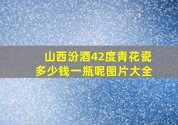 山西汾酒42度青花瓷多少钱一瓶呢图片大全