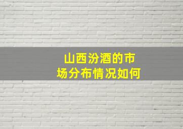 山西汾酒的市场分布情况如何