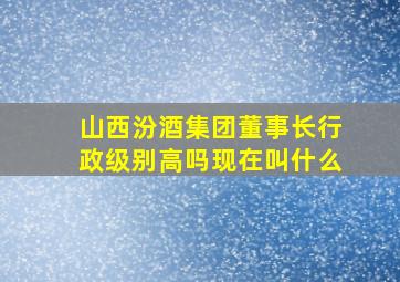 山西汾酒集团董事长行政级别高吗现在叫什么