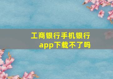 工商银行手机银行app下载不了吗